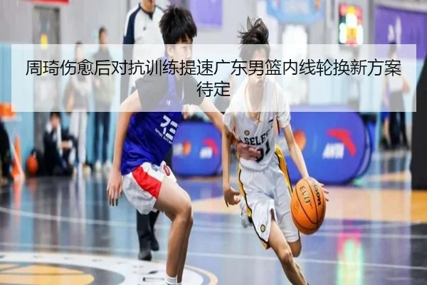 周琦伤愈后对抗训练提速广东男篮内线轮换新方案待定
